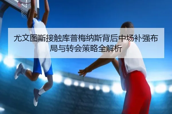尤文图斯接触库普梅纳斯背后中场补强布局与转会策略全解析