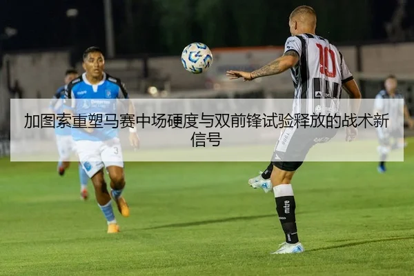 加图索重塑马赛中场硬度与双前锋试验释放的战术新信号