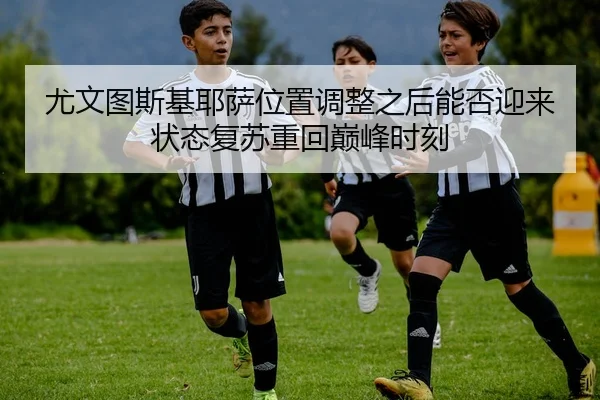 尤文图斯基耶萨位置调整之后能否迎来状态复苏重回巅峰时刻
