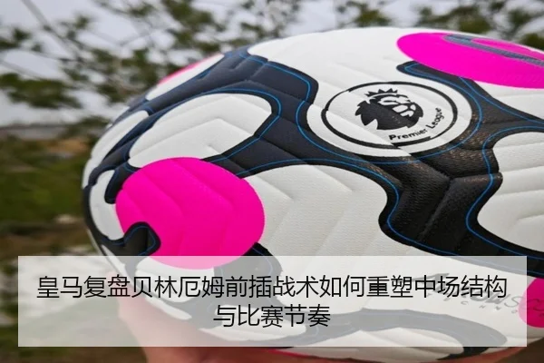 皇马复盘贝林厄姆前插战术如何重塑中场结构与比赛节奏