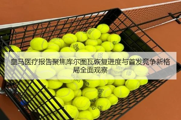 皇马医疗报告聚焦库尔图瓦恢复进度与首发竞争新格局全面观察