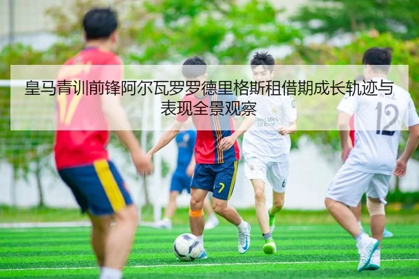皇马青训前锋阿尔瓦罗罗德里格斯租借期成长轨迹与表现全景观察