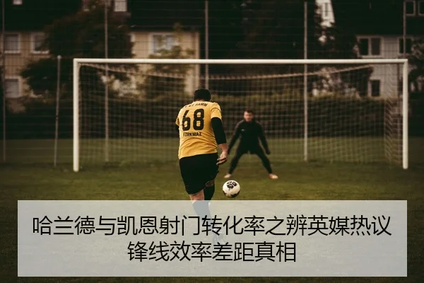 哈兰德与凯恩射门转化率之辨英媒热议锋线效率差距真相