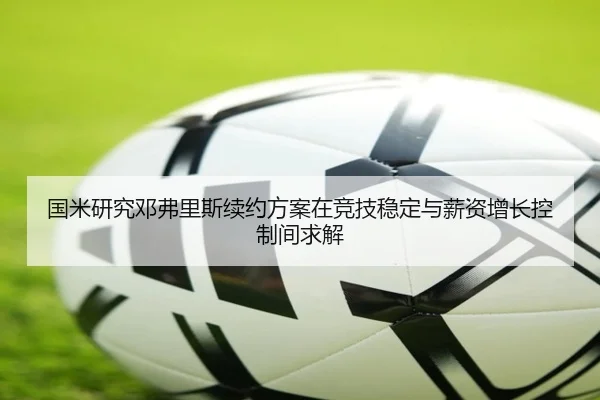 国米研究邓弗里斯续约方案在竞技稳定与薪资增长控制间求解